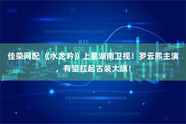 佳荣网配 《水龙吟》上星湖南卫视！罗云熙主演，有望扛起古装大旗！