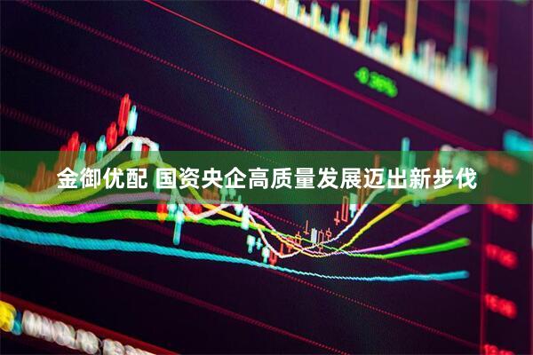 金御优配 国资央企高质量发展迈出新步伐