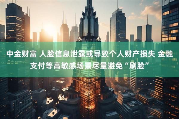 中金财富 人脸信息泄露或导致个人财产损失 金融支付等高敏感场景尽量避免“刷脸”