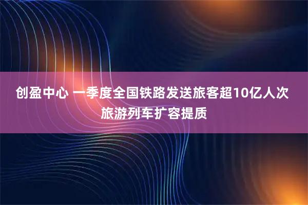 创盈中心 一季度全国铁路发送旅客超10亿人次 旅游列车扩容提质