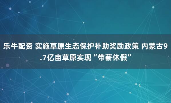 乐牛配资 实施草原生态保护补助奖励政策 内蒙古9.7亿亩草原实现“带薪休假”