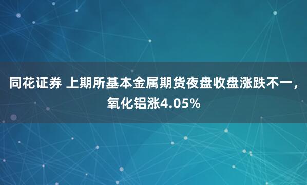 同花证券 上期所基本金属期货夜盘收盘涨跌不一，氧化铝涨4.05%