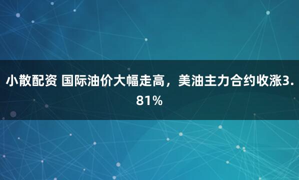 小散配资 国际油价大幅走高，美油主力合约收涨3.81%