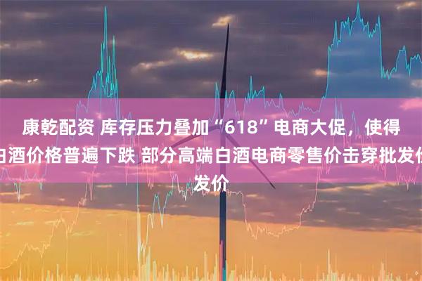 康乾配资 库存压力叠加“618”电商大促，使得白酒价格普遍下跌 部分高端白酒电商零售价击穿批发价