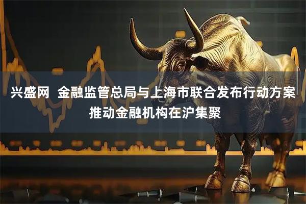 兴盛网  金融监管总局与上海市联合发布行动方案 推动金融机构在沪集聚