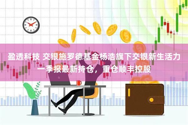 盈透科技 交银施罗德基金杨浩旗下交银新生活力一季报最新持仓，重仓顺丰控股