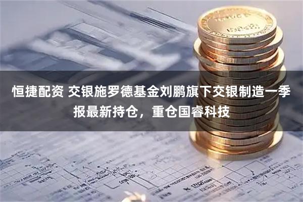 恒捷配资 交银施罗德基金刘鹏旗下交银制造一季报最新持仓，重仓国睿科技
