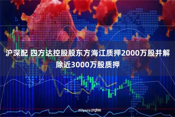 沪深配 四方达控股股东方海江质押2000万股并解除近3000万股质押