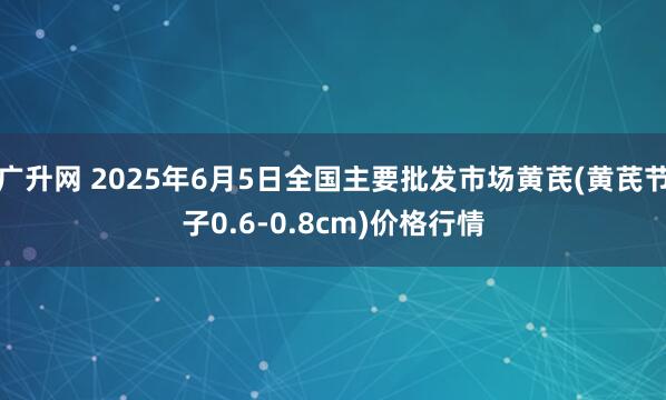 广升网 2025年6月5日全国主要批发市场黄芪(黄芪节子0.6-0.8cm)价格行情