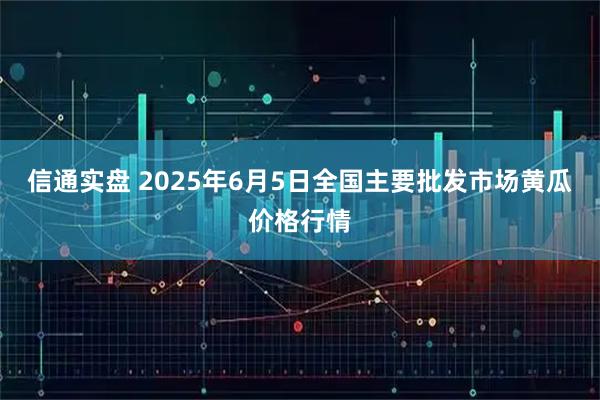 信通实盘 2025年6月5日全国主要批发市场黄瓜价格行情