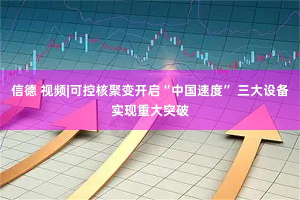 信德 视频|可控核聚变开启“中国速度” 三大设备实现重大突破