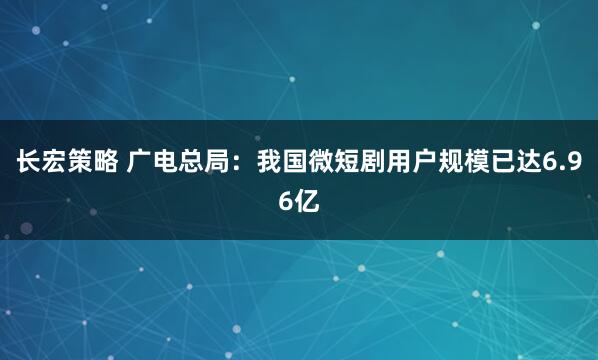 长宏策略 广电总局：我国微短剧用户规模已达6.96亿