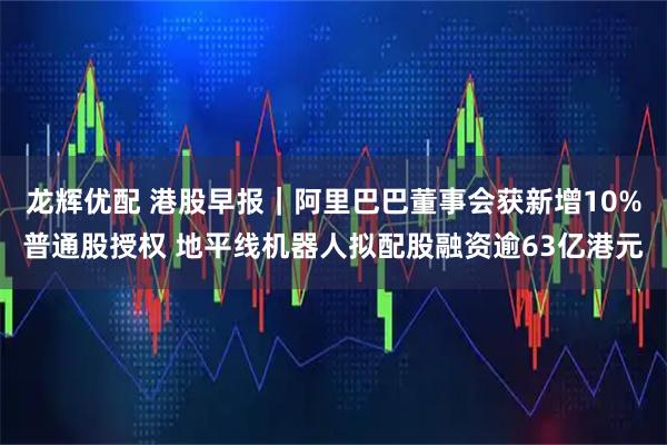 龙辉优配 港股早报｜阿里巴巴董事会获新增10%普通股授权 地平线机器人拟配股融资逾63亿港元