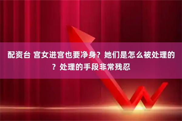 配资台 宫女进宫也要净身？她们是怎么被处理的？处理的手段非常残忍