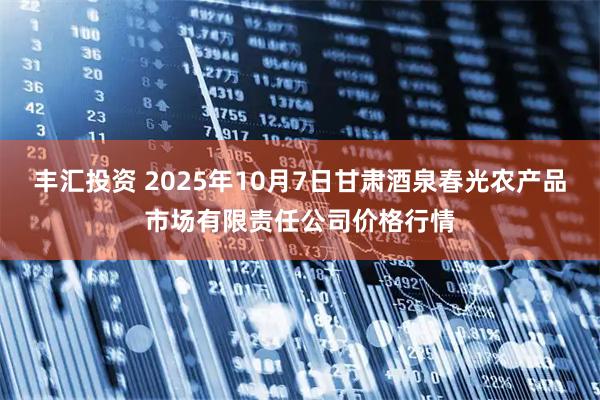 丰汇投资 2025年10月7日甘肃酒泉春光农产品市场有限责任公司价格行情