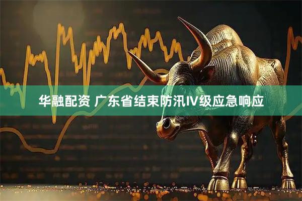 华融配资 广东省结束防汛Ⅳ级应急响应