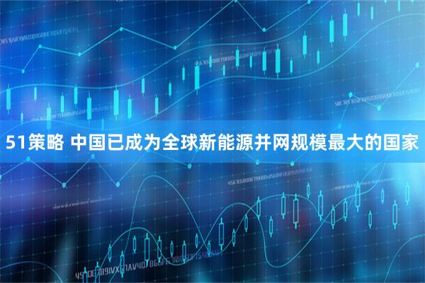 51策略 中国已成为全球新能源并网规模最大的国家