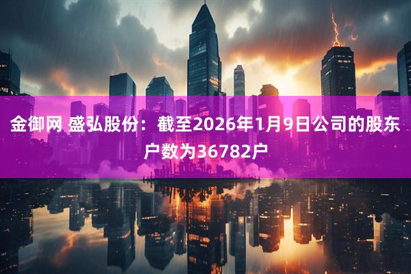 金御网 盛弘股份：截至2026年1月9日公司的股东户数为36782户