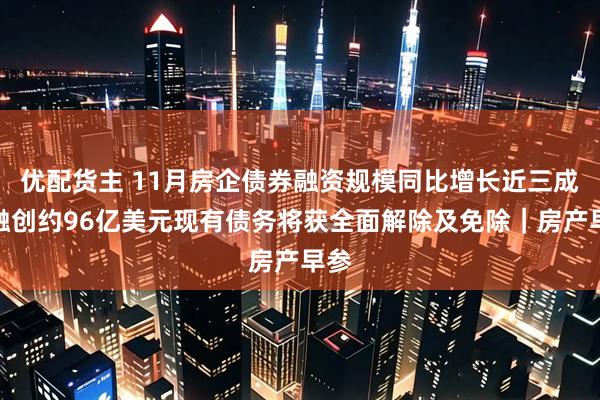 优配货主 11月房企债券融资规模同比增长近三成；融创约96亿美元现有债务将获全面解除及免除｜房产早参