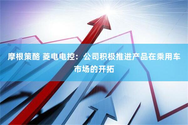 摩根策酪 菱电电控：公司积极推进产品在乘用车市场的开拓