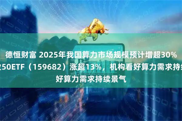 德恒财富 2025年我国算力市场规模预计增超30%，创业50ETF（159682）涨超13%，机构看好算力需求持续景气