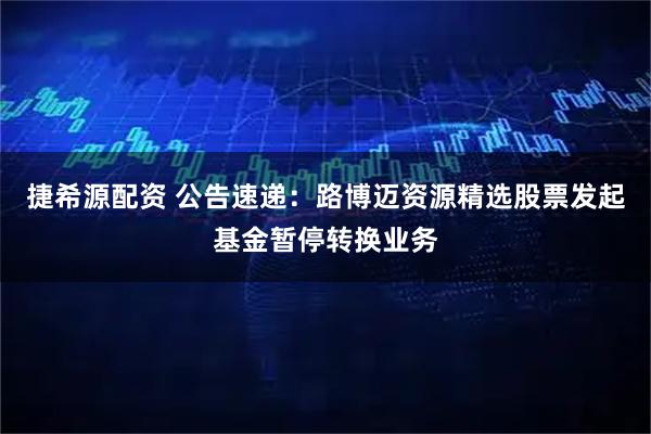 捷希源配资 公告速递：路博迈资源精选股票发起基金暂停转换业务