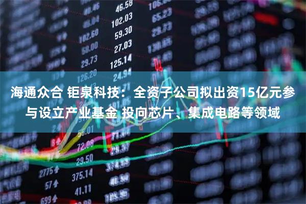海通众合 钜泉科技：全资子公司拟出资15亿元参与设立产业基金 投向芯片、集成电路等领域
