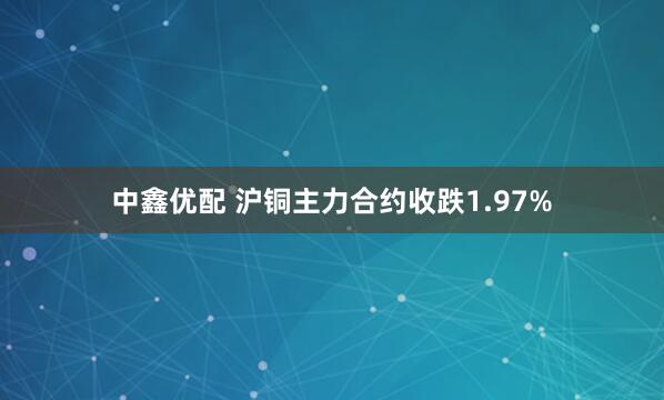 中鑫优配 沪铜主力合约收跌1.97%