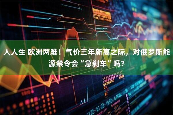 人人生 欧洲两难！气价三年新高之际，对俄罗斯能源禁令会“急刹车”吗？