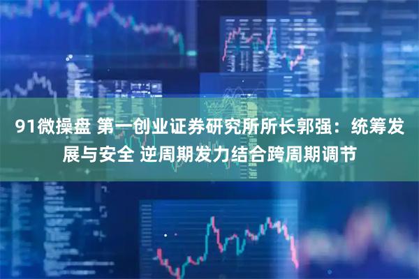 91微操盘 第一创业证券研究所所长郭强：统筹发展与安全 逆周期发力结合跨周期调节